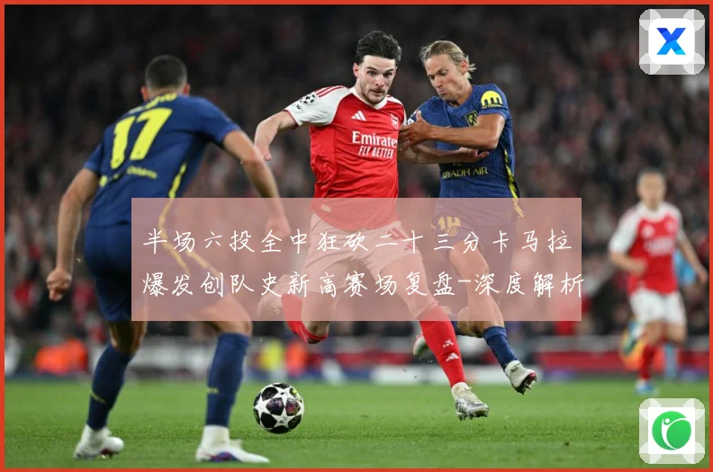 半场六投全中狂砍二十三分卡马拉爆发创队史新高赛场复盘-深度解析