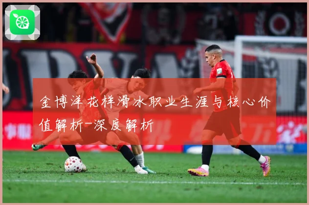 金博洋花样滑冰职业生涯与核心价值解析-深度解析