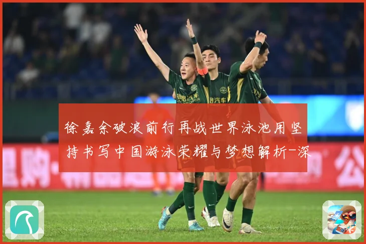 徐嘉余破浪前行再战世界泳池用坚持书写中国游泳荣耀与梦想解析-深度解析