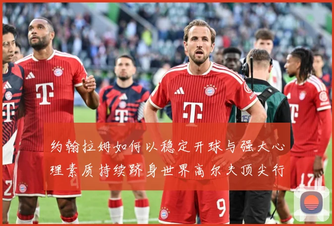 约翰拉姆如何以稳定开球与强大心理素质持续跻身世界高尔夫顶尖行列-深度解析