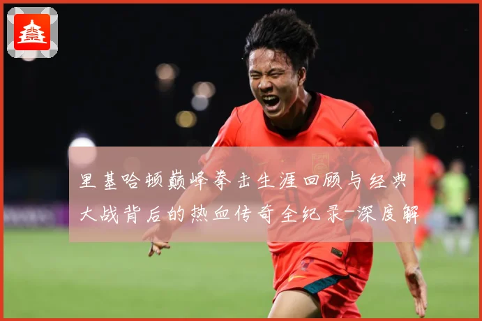 里基哈顿巅峰拳击生涯回顾与经典大战背后的热血传奇全纪录-深度解析