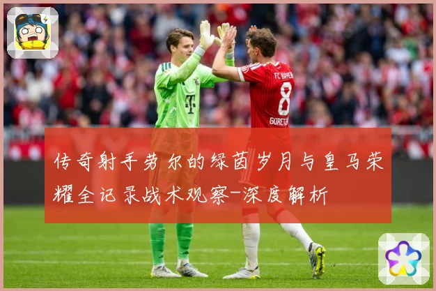 传奇射手劳尔的绿茵岁月与皇马荣耀全记录战术观察-深度解析