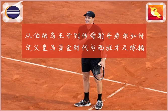 从伯纳乌王子到传奇射手劳尔如何定义皇马黄金时代与西班牙足球精数据研判-深度解析