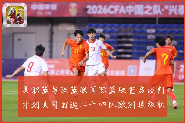 美职篮与欧篮联国际篮联重启谈判计划共同打造二十四队欧洲顶级联赛场复盘-深度解析
