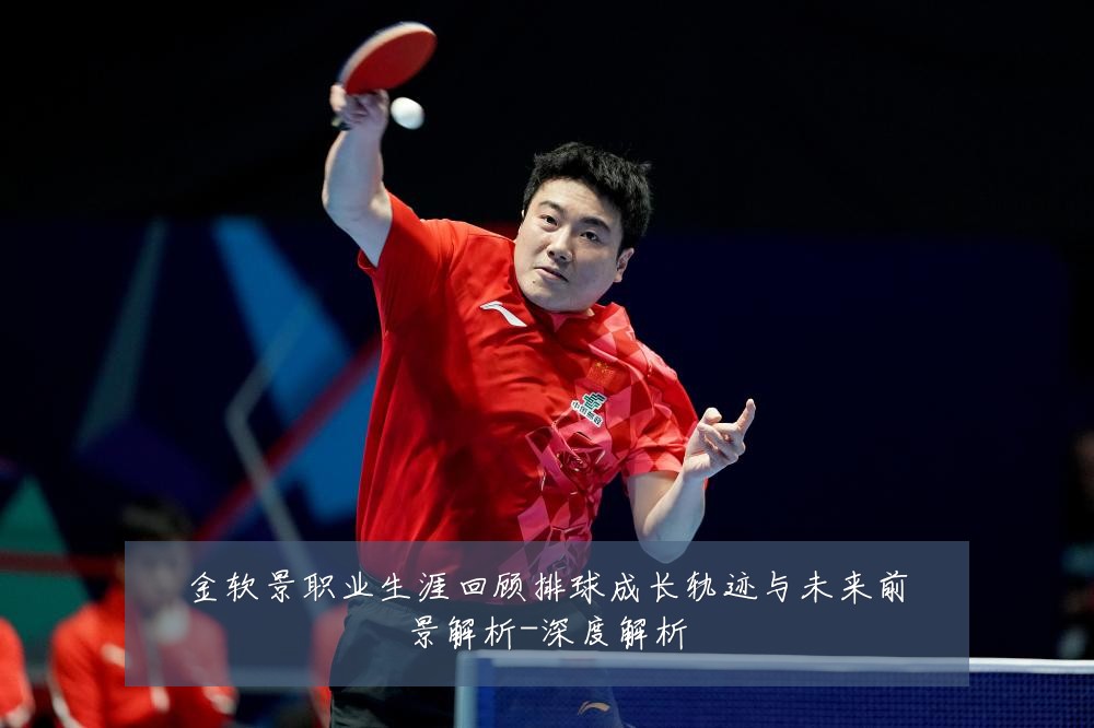 金软景职业生涯回顾排球成长轨迹与未来前景解析-深度解析