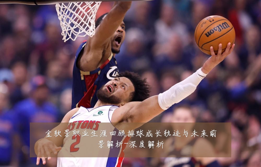 金软景职业生涯回顾排球成长轨迹与未来前景解析-深度解析