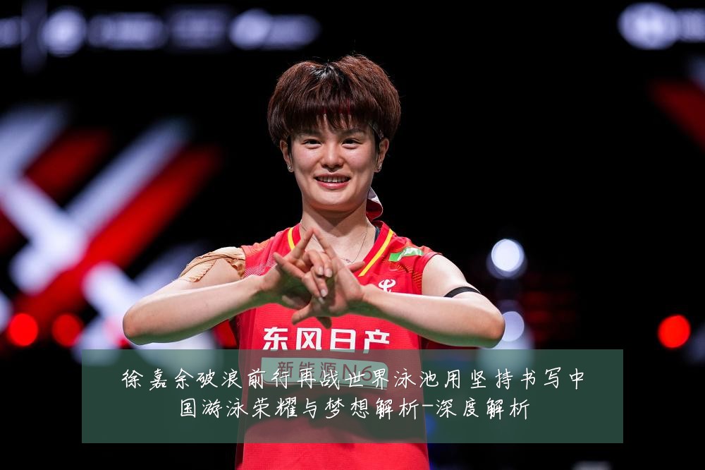 徐嘉余破浪前行再战世界泳池用坚持书写中国游泳荣耀与梦想解析-深度解析